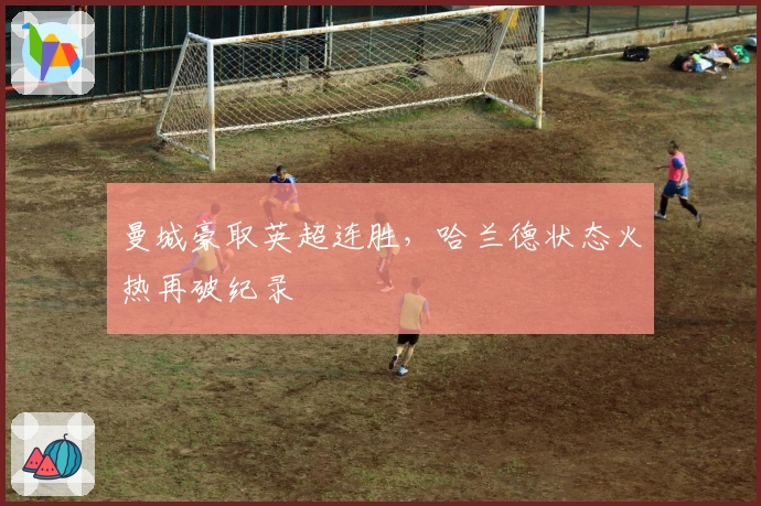 曼城豪取英超连胜，哈兰德状态火热再破纪录