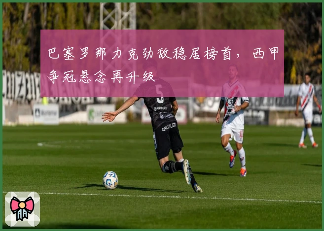 巴塞罗那力克劲敌稳居榜首，西甲争冠悬念再升级