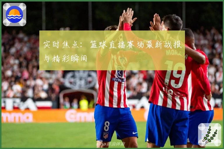 实时焦点：篮球直播赛场最新战报与精彩瞬间