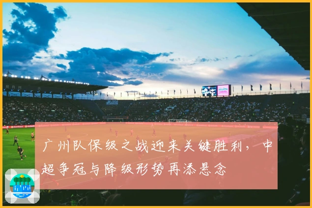 广州队保级之战迎来关键胜利，中超争冠与降级形势再添悬念