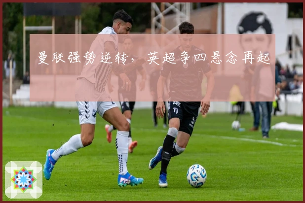 曼联强势逆转，英超争四悬念再起