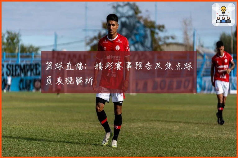篮球直播：精彩赛事预告及焦点球员表现解析