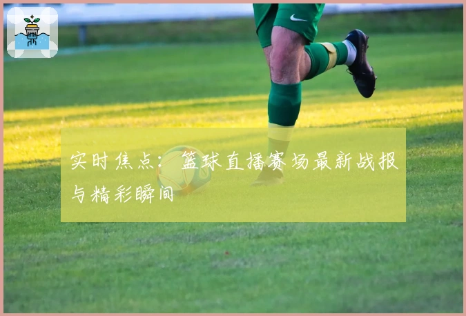 实时焦点：篮球直播赛场最新战报与精彩瞬间