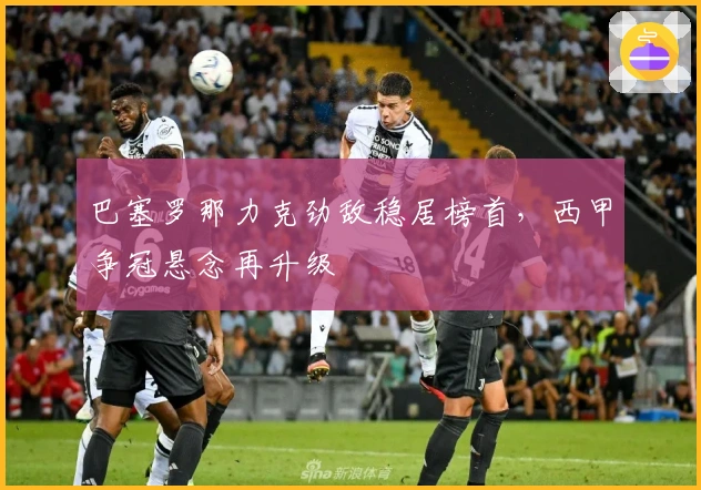 巴塞罗那力克劲敌稳居榜首，西甲争冠悬念再升级