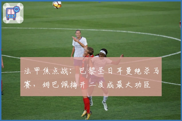 法甲焦点战：巴黎圣日耳曼绝杀马赛，姆巴佩梅开二度成最大功臣