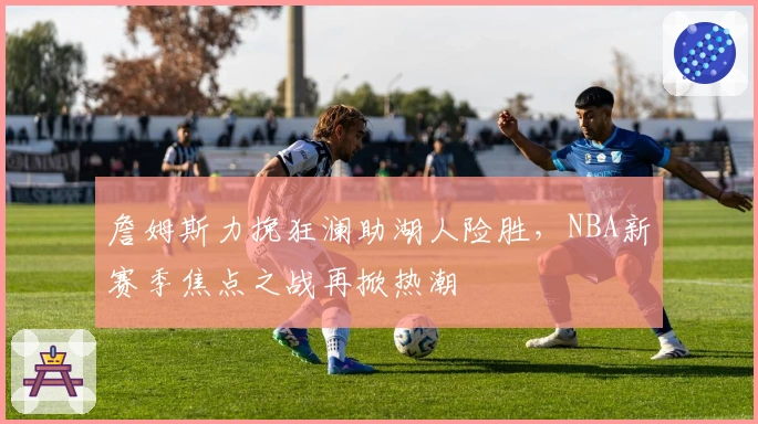 詹姆斯力挽狂澜助湖人险胜，NBA新赛季焦点之战再掀热潮